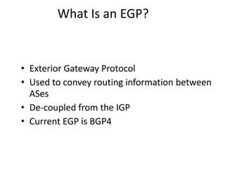 What Is an EGP?
• Exterior Gateway Protocol
• Used to convey routing information between
ASes
• De-coupled from the IGP
• Current EGP is BGP4
 