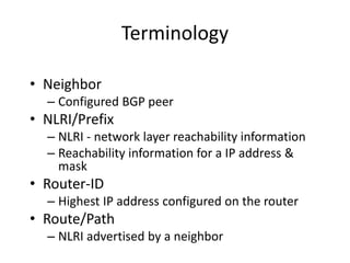 Terminology
• Neighbor
– Configured BGP peer
• NLRI/Prefix
– NLRI - network layer reachability information
– Reachability information for a IP address &
mask
• Router-ID
– Highest IP address configured on the router
• Route/Path
– NLRI advertised by a neighbor
 