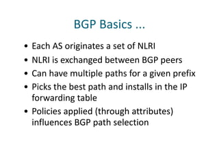 BGP Basics ...
• Each AS originates a set of NLRI
• NLRI is exchanged between BGP peers
• Can have multiple paths for a given prefix
• Picks the best path and installs in the IP
forwarding table
• Policies applied (through attributes)
influences BGP path selection
 