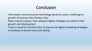 - Information communication technology dynamics pose a challenge to
growth of business like Christian Dior
- Many industry players have adopted digital strategies to enhance their
growth and development
- There is need for Christian Dior to improve its digital marketing strategies
to facilitate its brand name and selling.
Conclusion
 