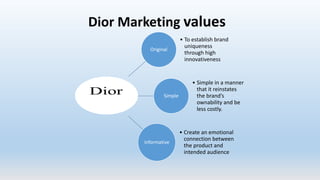 Original
• To establish brand
uniqueness
through high
innovativeness
Simple
• Simple in a manner
that it reinstates
the brand’s
ownability and be
less costly.
informative
• Create an emotional
connection between
the product and
intended audience
Dior Marketing values
 