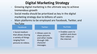Digital Marketing Strategy
- Growing digital marketing is the ultimate way to achieve
tremendous growth
- Social media should be prioritized as key in the digital
marketing strategy due to billions of users
- Main platforms to be employed are Facebook, Twitter, and
YouTube
Facebook
• Social medium
that allows sharing
a variety of things
ranging from
pictures to videos.
Twitter
• Allows users to
share pictures
and other media
through 140-
character
messages.
YouTube
• Enables users to
publish and share
their videos on
the internet
 