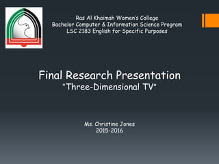 Ras Al Khaimah Women’s College
Bachelor Computer & Information Science Program
LSC 2183 English for Specific Purposes
Final Research Presentation
“Three-Dimensional TV”
Ms. Christine Jones
2015-2016
 