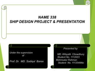 NAME 338
SHIP DESIGN PROJECT & PRESENTATION
Presented by
MD. Kifayath Chowdhury
Student No. 1112023
Mahmudur Rahman
Student No. 1112049No.
1112049
Under the supervision
of
Prof. Dr. MD. Sadiqul Baree
 