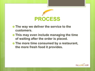 PROCESS
 The way we deliver the service to the
customers.
 This may even include managing the time
of waiting after the order is placed.
 The more time consumed by a restaurant,
the more fresh food it provides.
 