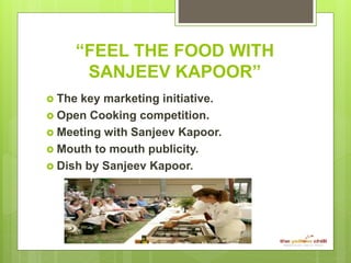 “FEEL THE FOOD WITH
SANJEEV KAPOOR”
 The key marketing initiative.
 Open Cooking competition.
 Meeting with Sanjeev Kapoor.
 Mouth to mouth publicity.
 Dish by Sanjeev Kapoor.
 
