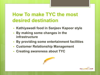 How To make TYC the most
desired destination
 Kathiyawadi food in Sanjeev Kapoor style
 By making some changes in the
infrastructure
 By providing some entertainment facilities
 Customer Relationship Management
 Creating awareness about TYC
 