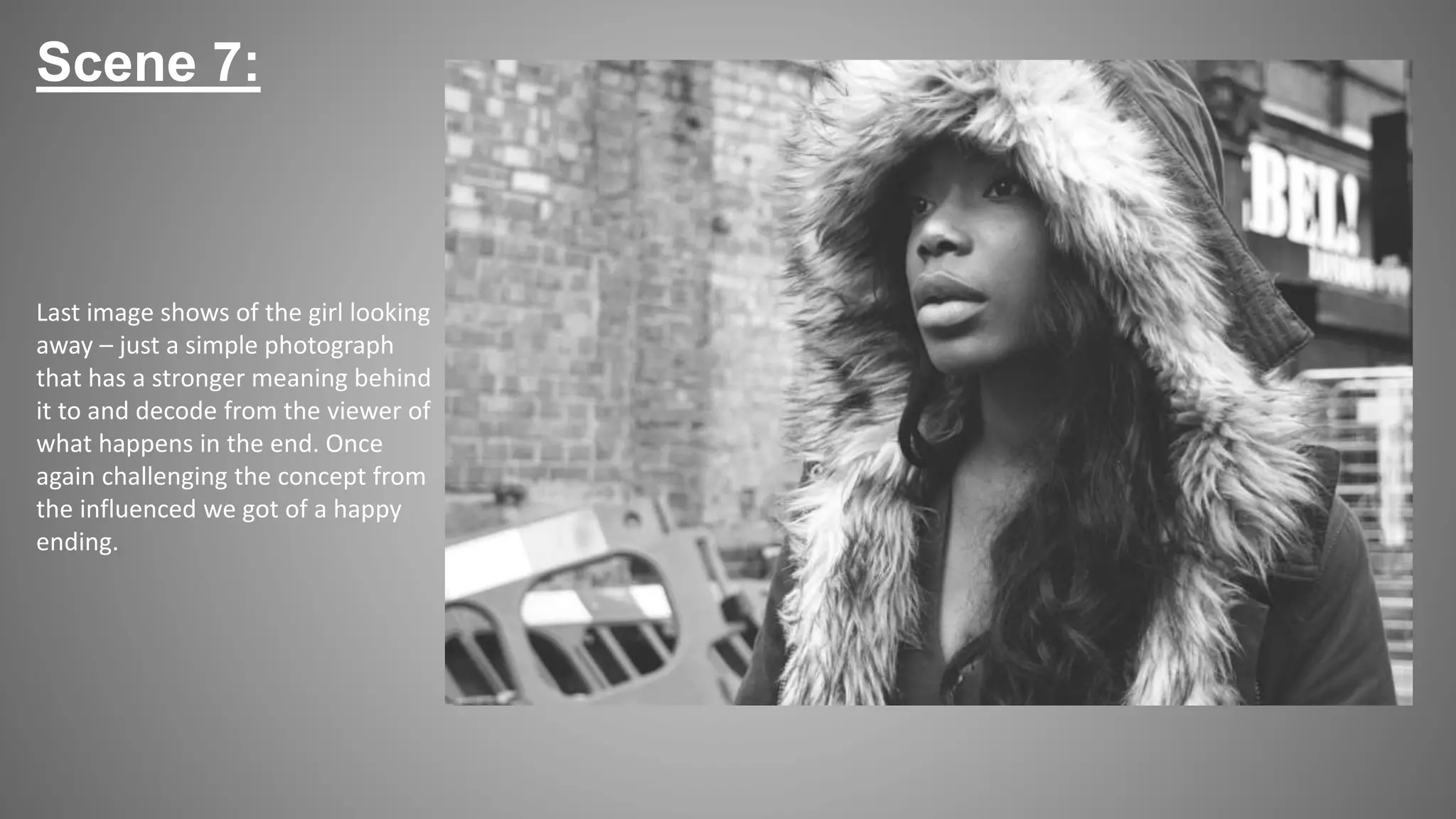 Scene 7:
Last image shows of the girl looking
away – just a simple photograph
that has a stronger meaning behind
it to and decode from the viewer of
what happens in the end. Once
again challenging the concept from
the influenced we got of a happy
ending.
 