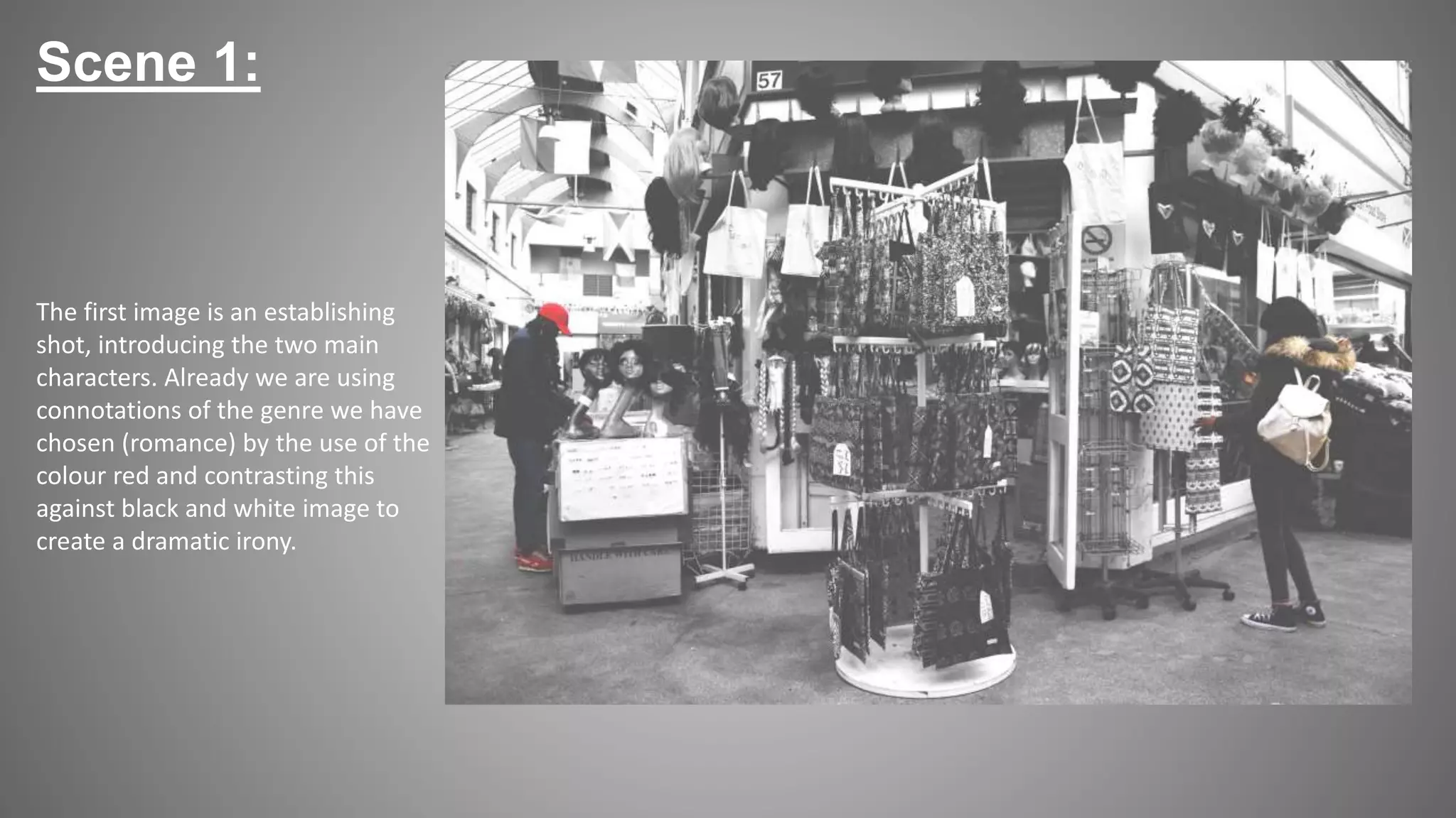 The first image is an establishing
shot, introducing the two main
characters. Already we are using
connotations of the genre we have
chosen (romance) by the use of the
colour red and contrasting this
against black and white image to
create a dramatic irony.
Scene 1:
 