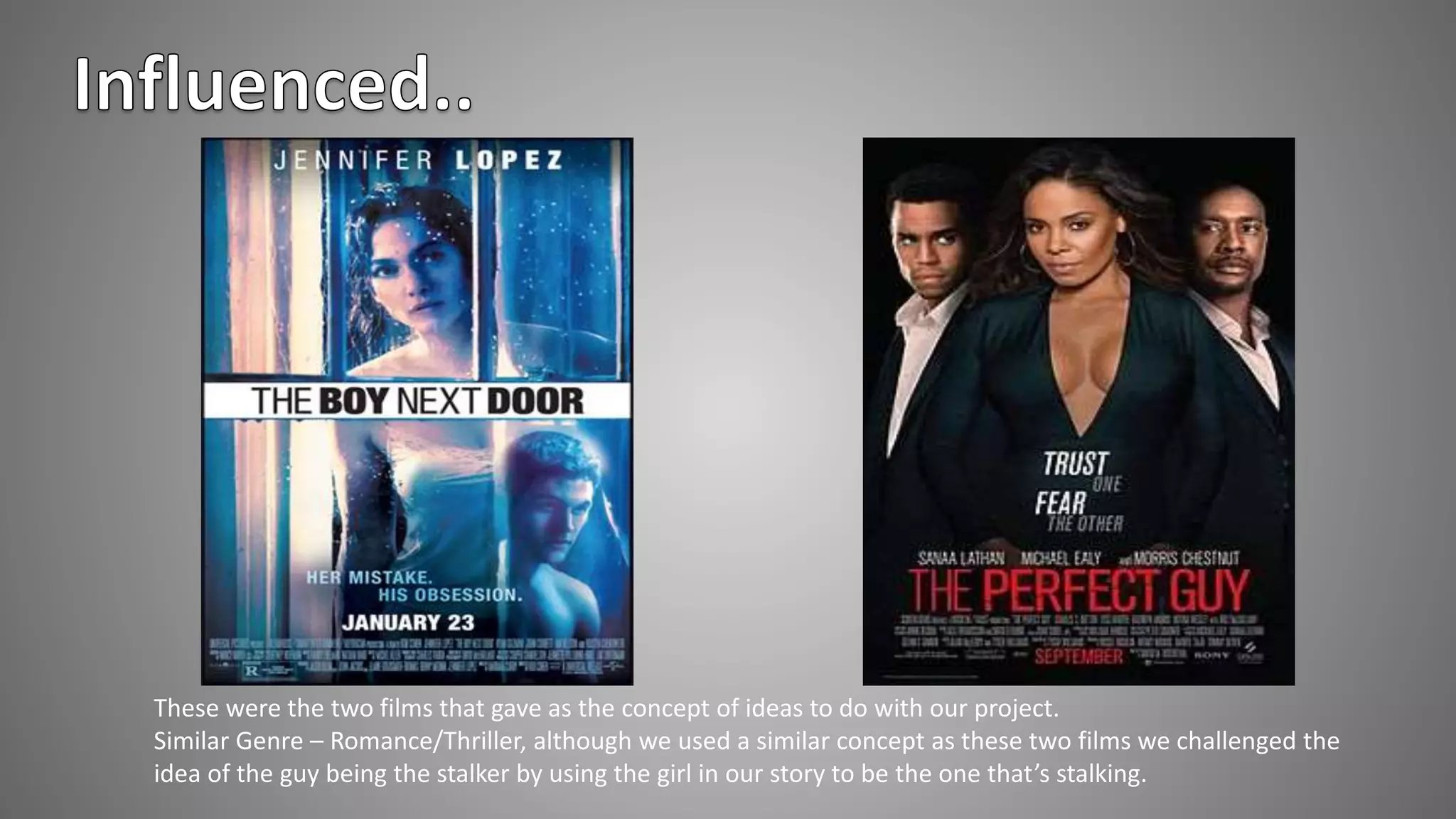 These were the two films that gave as the concept of ideas to do with our project.
Similar Genre – Romance/Thriller, although we used a similar concept as these two films we challenged the
idea of the guy being the stalker by using the girl in our story to be the one that’s stalking.
 