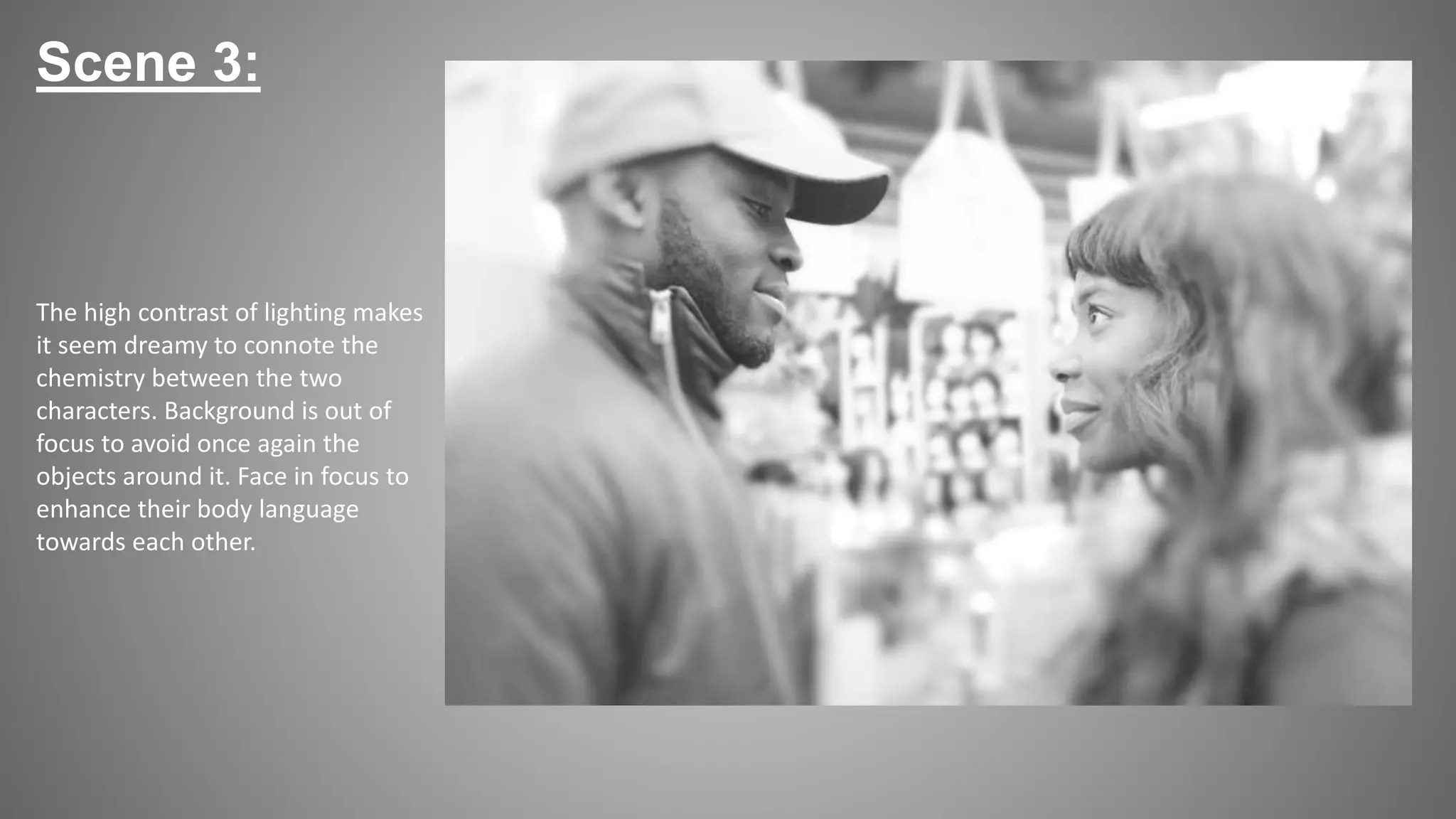 Scene 3:
The high contrast of lighting makes
it seem dreamy to connote the
chemistry between the two
characters. Background is out of
focus to avoid once again the
objects around it. Face in focus to
enhance their body language
towards each other.
 