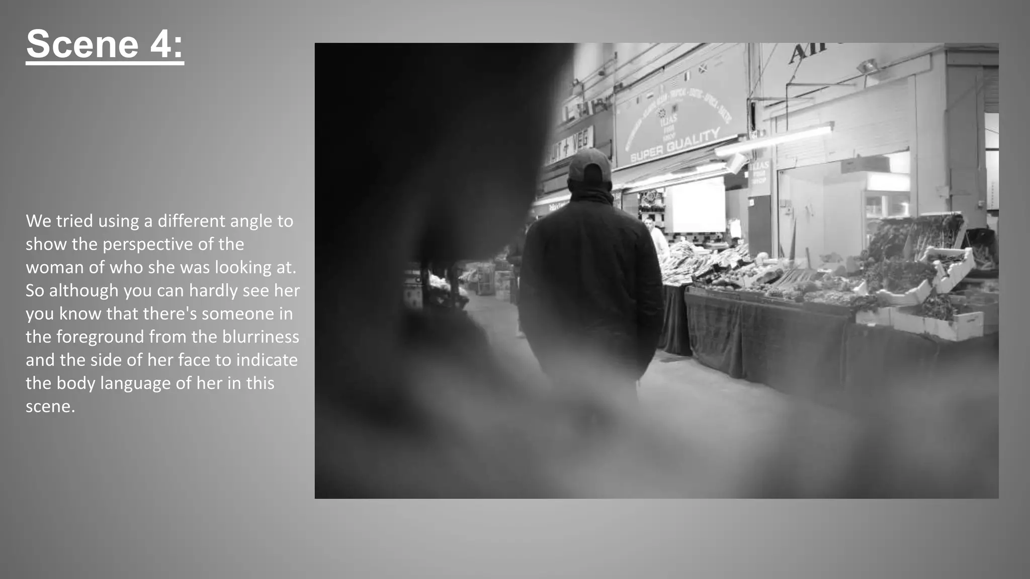 Scene 4:
We tried using a different angle to
show the perspective of the
woman of who she was looking at.
So although you can hardly see her
you know that there's someone in
the foreground from the blurriness
and the side of her face to indicate
the body language of her in this
scene.
 