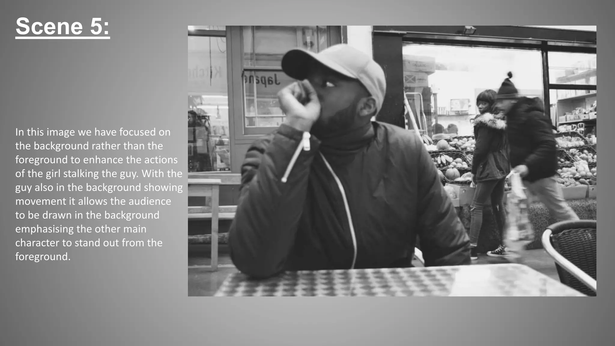 Scene 5:
In this image we have focused on
the background rather than the
foreground to enhance the actions
of the girl stalking the guy. With the
guy also in the background showing
movement it allows the audience
to be drawn in the background
emphasising the other main
character to stand out from the
foreground.
 