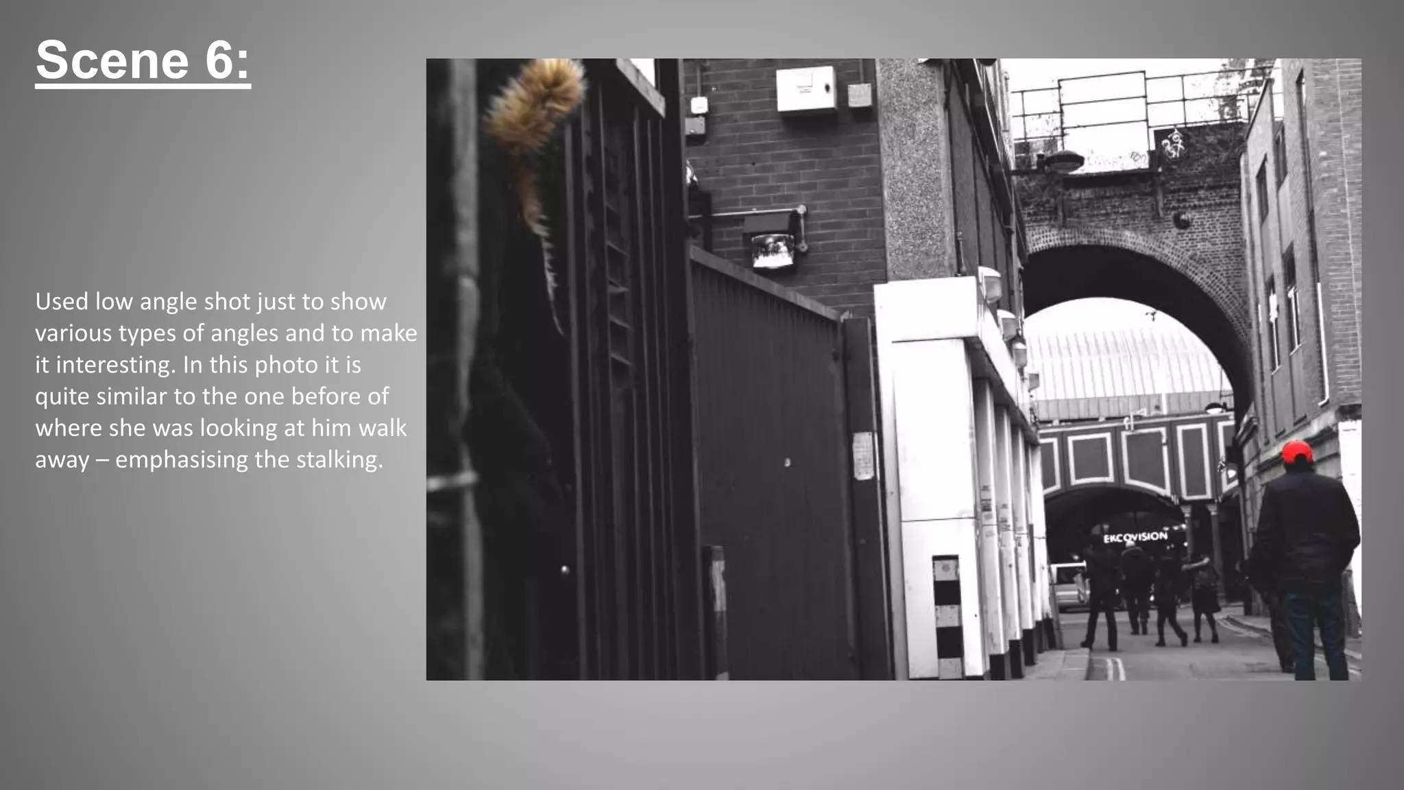 Scene 6:
Used low angle shot just to show
various types of angles and to make
it interesting. In this photo it is
quite similar to the one before of
where she was looking at him walk
away – emphasising the stalking.
 