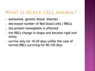 • autosomal, genetic blood disorder
• decreased number of Red blood cells ( RBCs)
• the protein hemoglobin is affected
• the RBCs change in shape and become rigid and
sticky
• survive only for 10-20 days unlike the case of
normal RBCs surviving for 90-120 days
 
