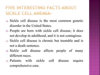 a) Sickle cell disease is the most common genetic
disorder in the United States.
b) People are born with sickle cell disease; it does
not develop in adulthood, and it is not contagious.
c) Sickle cell disease is chronic but treatable and is
not a death sentence.
d) Sickle cell disease affects people of many
different races.
e) Patients with sickle cell disease require
comprehensive care.
 