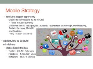 Mobile Strategy
• YouTube biggest opportunity
• Expand to daily lessons 10-15 minutes
• Topics included currently
Customer stories, Tesla playlists, Autopilot, Touchscreen walkthrough, manufacturing,
Tesla in the news, Model X,
and Roadster.
• Only 145,000+ subscribers
• Opportunity to capture
mindshare
• Mobile Social Medias
• Twitter – 948.1k+ Followers
• Facebook – 1,400,000+ Likes
• Instagram – 553k+ Followers
 