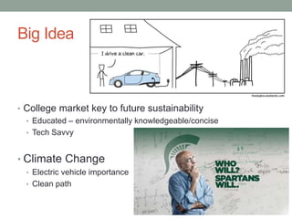 Big Idea
• College market key to future sustainability
• Educated – environmentally knowledgeable/concise
• Tech Savvy
• Climate Change
• Electric vehicle importance
• Clean path
 