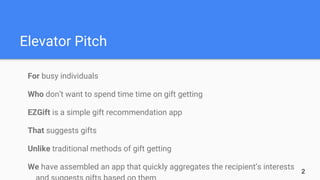 Elevator Pitch
For busy individuals
Who don’t want to spend time time on gift getting
EZGift is a simple gift recommendation app
That suggests gifts
Unlike traditional methods of gift getting
We have assembled an app that quickly aggregates the recipient’s interests
2
