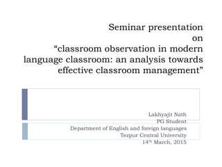 Seminar presentation
on
“classroom observation in modern
language classroom: an analysis towards
effective classroom management”
Lakhyajit Nath
PG Student
Department of English and foreign languages
Tezpur Central University
14th March, 2015
 