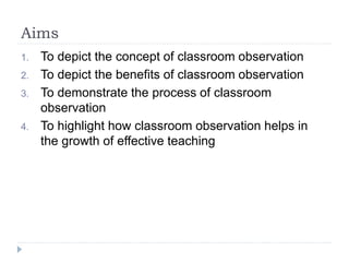 Aims
1. To depict the concept of classroom observation
2. To depict the benefits of classroom observation
3. To demonstrate the process of classroom
observation
4. To highlight how classroom observation helps in
the growth of effective teaching
 