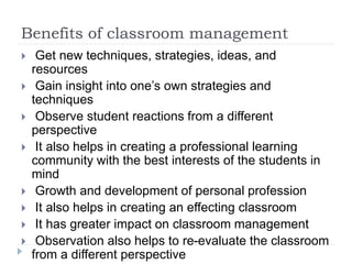 Benefits of classroom management
 Get new techniques, strategies, ideas, and
resources
 Gain insight into one’s own strategies and
techniques
 Observe student reactions from a different
perspective
 It also helps in creating a professional learning
community with the best interests of the students in
mind
 Growth and development of personal profession
 It also helps in creating an effecting classroom
 It has greater impact on classroom management
 Observation also helps to re-evaluate the classroom
from a different perspective
 