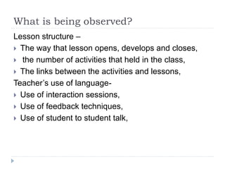 What is being observed?
Lesson structure –
 The way that lesson opens, develops and closes,
 the number of activities that held in the class,
 The links between the activities and lessons,
Teacher’s use of language-
 Use of interaction sessions,
 Use of feedback techniques,
 Use of student to student talk,
 