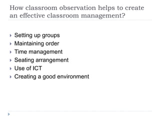 How classroom observation helps to create
an effective classroom management?
 Setting up groups
 Maintaining order
 Time management
 Seating arrangement
 Use of ICT
 Creating a good environment
 