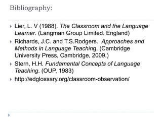 Bibliography:
 Lier, L. V (1988). The Classroom and the Language
Learner. (Langman Group Limited. England)
 Richards, J.C. and T.S.Rodgers. Approaches and
Methods in Language Teaching. (Cambridge
University Press, Cambridge, 2009.)
 Stern, H.H. Fundamental Concepts of Language
Teaching. (OUP, 1983)
 http://edglossary.org/classroom-observation/
 