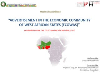 Performed By;
Siah-Armah Edmund
Supervised By;
Professor Mag. Dr. Alexander Schwarz-Musch
Dr. in Eithne Knappitsch
1
Master Thesis Defense
“ADVERTISEMENT IN THE ECONOMIC COMMUNITY
OF WEST AFRICAN STATES (ECOWAS)”
LEARNING FROM THE TELECOMUNICATIONS INDUSTRY
 