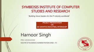 Harnoor Singh
PRN 14030141064
MASTER OF BUSEINESS ADMINISTRATION (MBA – IT)
SYMBIOSIS INSTITUTE OF COMPUTER
STUDIES AND RESEARCH
“Building future leaders for the IT industry worldwide”
PROJECT PRESENTATION
ON
SIX MONTHS INDUSTRIAL INTERNSHIP
 