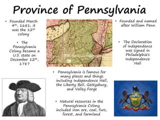 • Founded March
4th, 1681; it
was the 12th
colony
Province of Pennsylvania
• The
Pennsylvania
Colony became a
U.S. state on
December 12th,
1787
• Founded and named
after William Penn
• Natural resources in the
Pennsylvania Colony
included iron ore, coal, furs,
forest, and farmland
• Pennsylvania is famous for
many places and things
including Independence Hall,
the Liberty Bell, Gettysburg,
and Valley Forge
• The Declaration
of Independence
was signed in
Philadelphia's
Independence
Hall
 