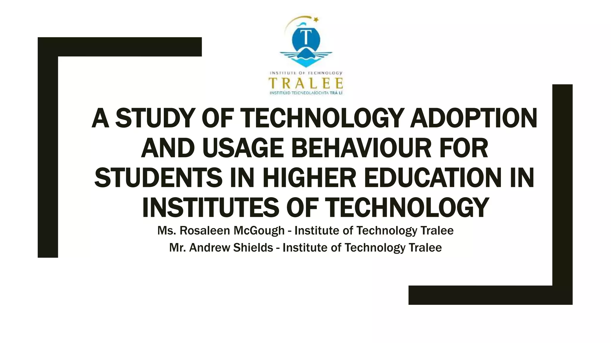 A STUDY OF TECHNOLOGY ADOPTION
AND USAGE BEHAVIOUR FOR
STUDENTS IN HIGHER EDUCATION IN
INSTITUTES OF TECHNOLOGY
Ms. Rosaleen McGough - Institute of Technology Tralee
Mr. Andrew Shields - Institute of Technology Tralee
 