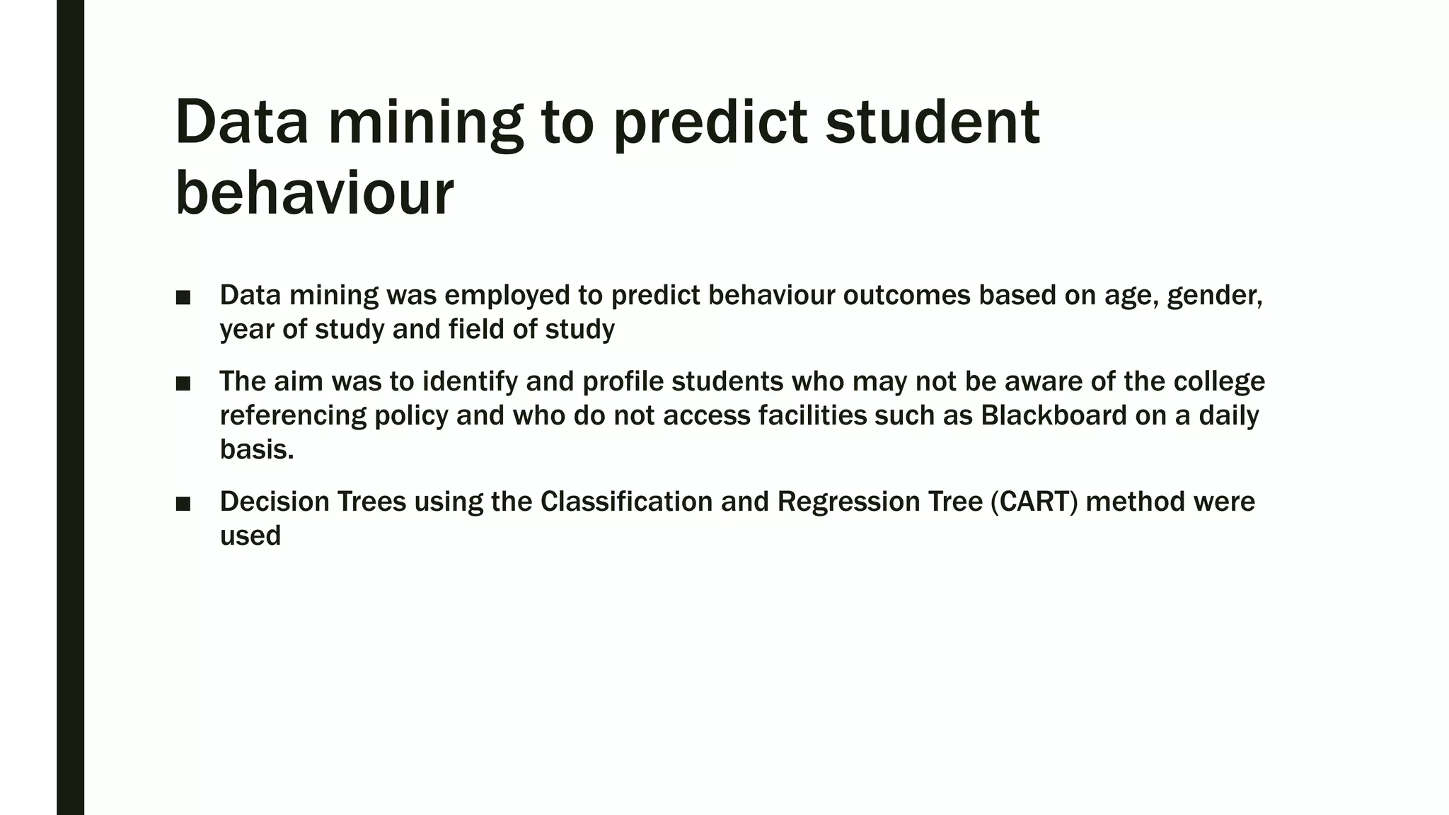 Data mining to predict student
behaviour
■ Data mining was employed to predict behaviour outcomes based on age, gender,
year of study and field of study
■ The aim was to identify and profile students who may not be aware of the college
referencing policy and who do not access facilities such as Blackboard on a daily
basis.
■ Decision Trees using the Classification and Regression Tree (CART) method were
used
 