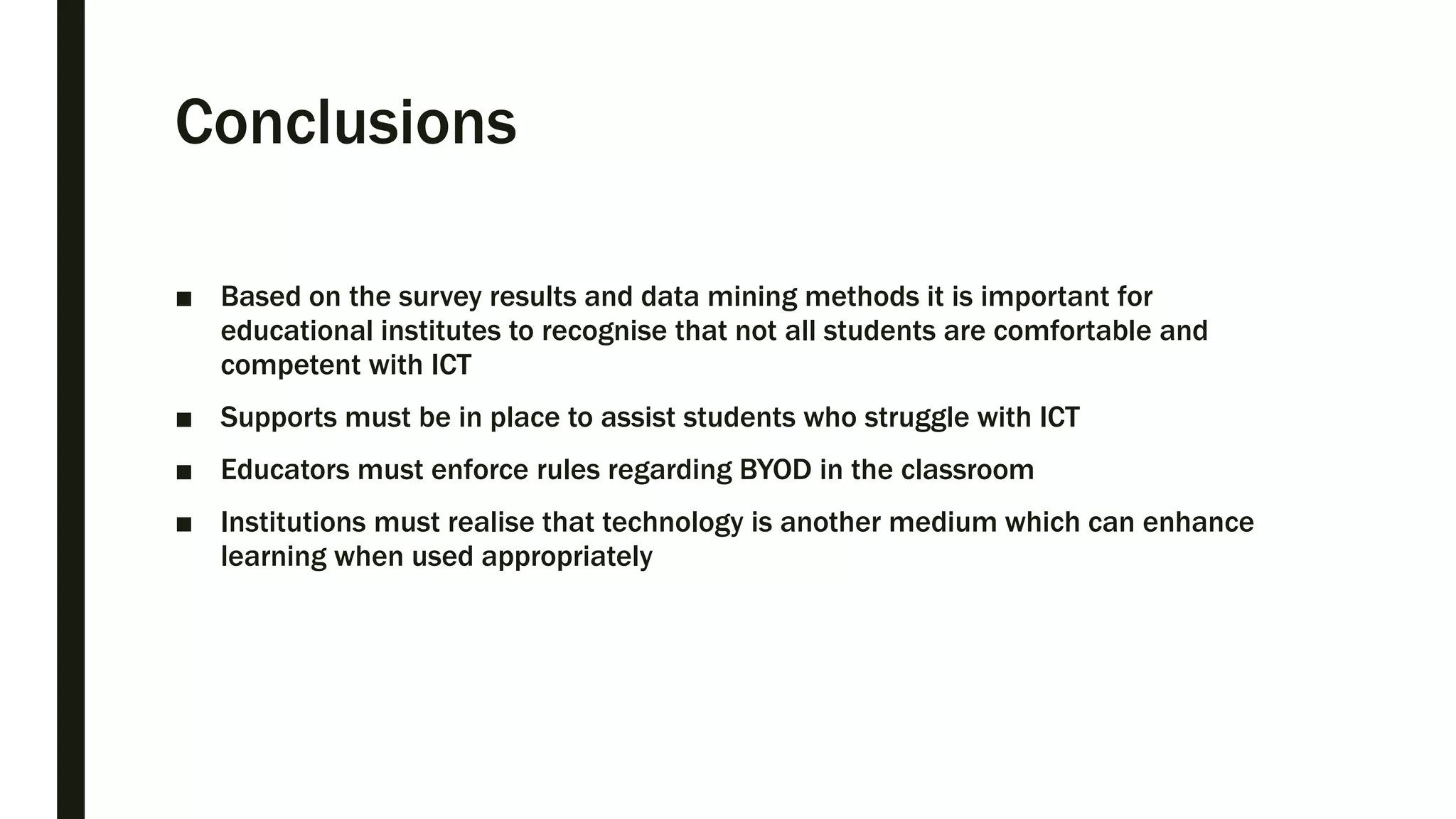 Conclusions
■ Based on the survey results and data mining methods it is important for
educational institutes to recognise that not all students are comfortable and
competent with ICT
■ Supports must be in place to assist students who struggle with ICT
■ Educators must enforce rules regarding BYOD in the classroom
■ Institutions must realise that technology is another medium which can enhance
learning when used appropriately
 