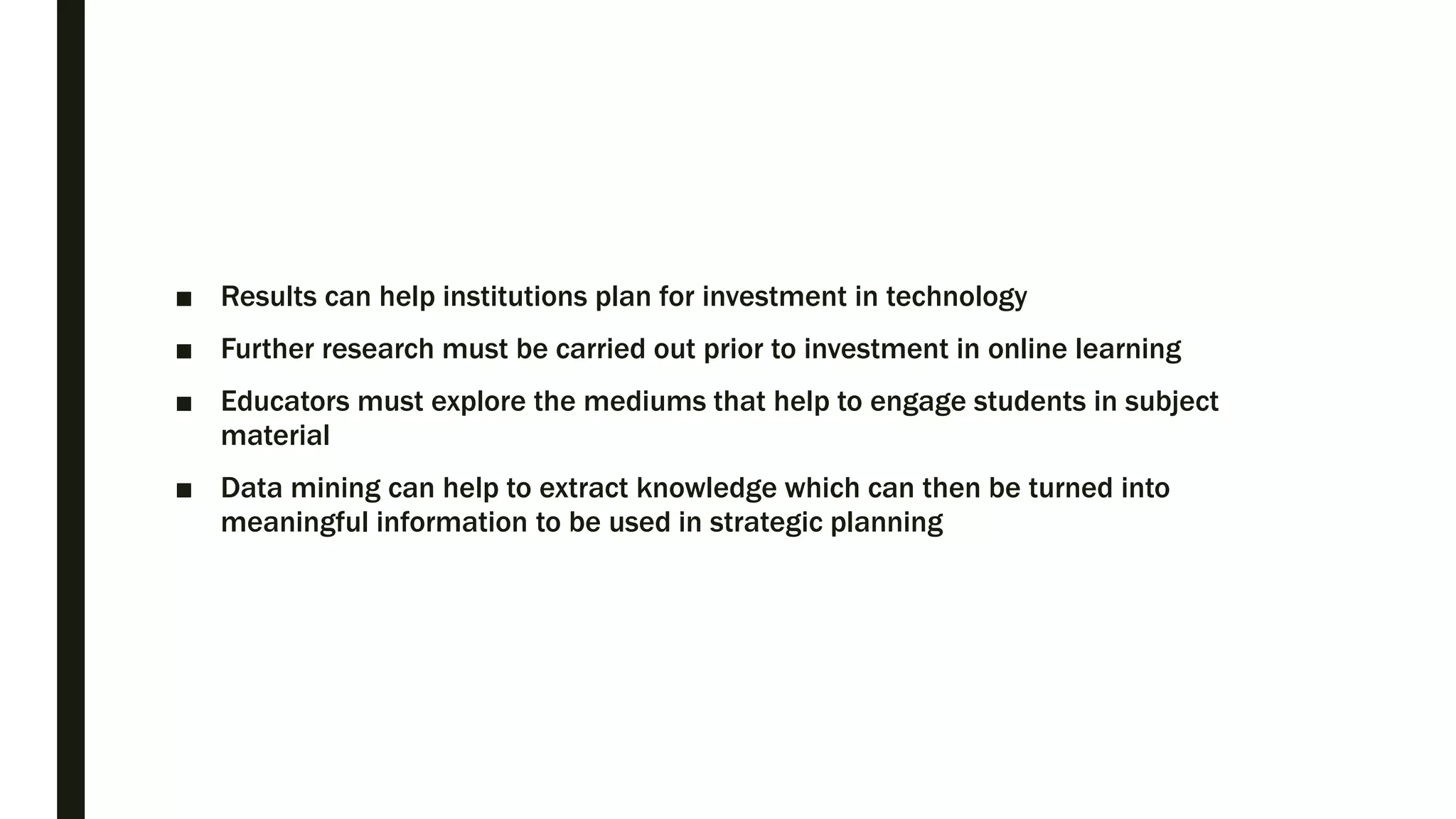 ■ Results can help institutions plan for investment in technology
■ Further research must be carried out prior to investment in online learning
■ Educators must explore the mediums that help to engage students in subject
material
■ Data mining can help to extract knowledge which can then be turned into
meaningful information to be used in strategic planning
 