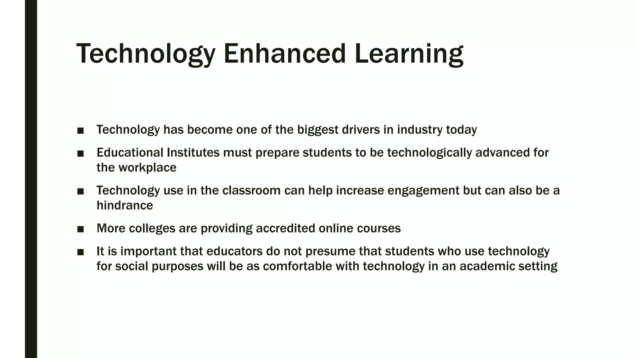 Technology Enhanced Learning
■ Technology has become one of the biggest drivers in industry today
■ Educational Institutes must prepare students to be technologically advanced for
the workplace
■ Technology use in the classroom can help increase engagement but can also be a
hindrance
■ More colleges are providing accredited online courses
■ It is important that educators do not presume that students who use technology
for social purposes will be as comfortable with technology in an academic setting
 