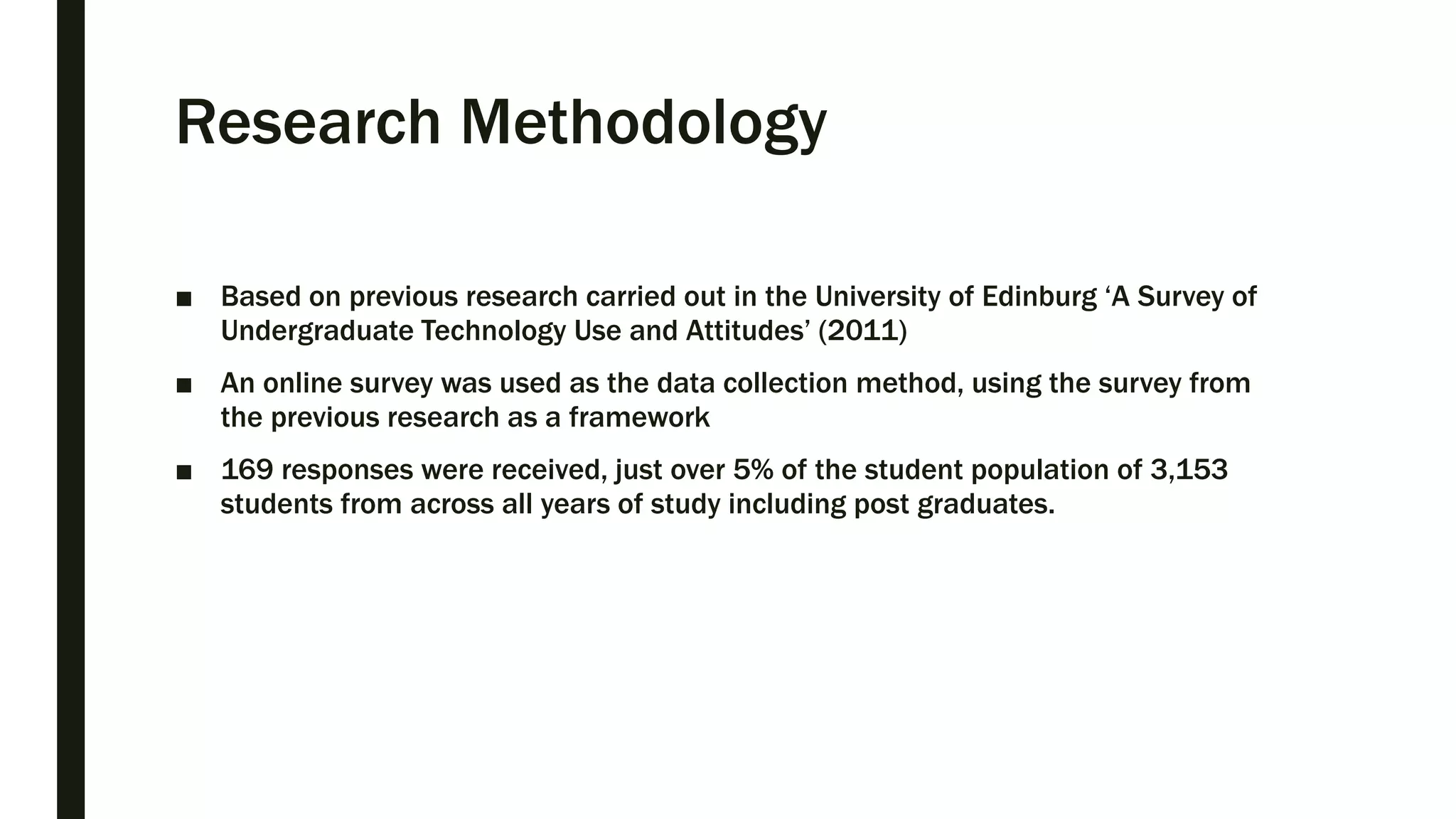 Research Methodology
■ Based on previous research carried out in the University of Edinburg ‘A Survey of
Undergraduate Technology Use and Attitudes’ (2011)
■ An online survey was used as the data collection method, using the survey from
the previous research as a framework
■ 169 responses were received, just over 5% of the student population of 3,153
students from across all years of study including post graduates.
 