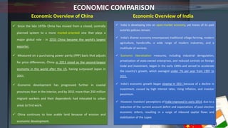 ECONOMIC COMPARISON
 Since the late 1970s China has moved from a closed, centrally
planned system to a more market-oriented one that plays a
major global role - in 2010 China became the world's largest
exporter.
 Measured on a purchasing power parity (PPP) basis that adjusts
for price differences, China in 2013 stood as the second-largest
economy in the world after the US, having surpassed Japan in
2001.
 Economic development has progressed further in coastal
provinces than in the interior, and by 2011 more than 250 million
migrant workers and their dependents had relocated to urban
areas to find work.
 China continues to lose arable land because of erosion and
economic development.
 India is developing into an open-market economy, yet traces of its past
autarkic policies remain.
 India's diverse economy encompasses traditional village farming, modern
agriculture, handicrafts, a wide range of modern industries, and a
multitude of services.
 Economic liberalization measures, including industrial deregulation,
privatization of state-owned enterprises, and reduced controls on foreign
trade and investment, began in the early 1990s and served to accelerate
the country's growth, which averaged under 7% per year from 1997 to
2011.
 India's economic growth began slowing in 2011 because of a decline in
investment, caused by high interest rates, rising inflation, and investor
pessimism.
 However, investors' perceptions of India improved in early 2014, due to a
reduction of the current account deficit and expectations of post-election
economic reform, resulting in a surge of inbound capital flows and
stabilization of the rupee.
Economic Overview of China Economic Overview of India
 