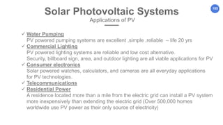 105
Solar Photovoltaic Systems
Applications of PV
 Water Pumping
PV powered pumping systems are excellent ,simple ,reliable – life 20 yrs
 Commercial Lighting
PV powered lighting systems are reliable and low cost alternative.
Security, billboard sign, area, and outdoor lighting are all viable applications for PV
 Consumer electronics
Solar powered watches, calculators, and cameras are all everyday applications
for PV technologies.
 Telecommunications
 Residential Power
A residence located more than a mile from the electric grid can install a PV system
more inexpensively than extending the electric grid (Over 500,000 homes
worldwide use PV power as their only source of electricity)
 