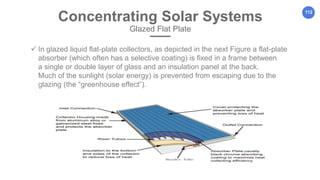 112
Concentrating Solar Systems
Glazed Flat Plate
 In glazed liquid flat-plate collectors, as depicted in the next Figure a flat-plate
absorber (which often has a selective coating) is fixed in a frame between
a single or double layer of glass and an insulation panel at the back.
Much of the sunlight (solar energy) is prevented from escaping due to the
glazing (the “greenhouse effect”).
 
