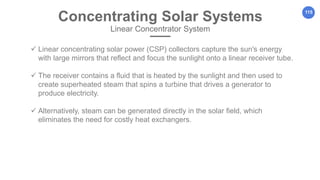 115
Concentrating Solar Systems
Linear Concentrator System
 Linear concentrating solar power (CSP) collectors capture the sun's energy
with large mirrors that reflect and focus the sunlight onto a linear receiver tube.
 The receiver contains a fluid that is heated by the sunlight and then used to
create superheated steam that spins a turbine that drives a generator to
produce electricity.
 Alternatively, steam can be generated directly in the solar field, which
eliminates the need for costly heat exchangers.
 