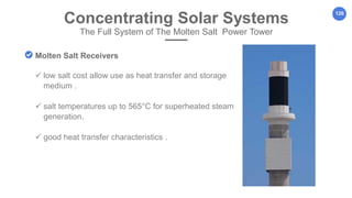 126
Concentrating Solar Systems
The Full System of The Molten Salt Power Tower
Molten Salt Receivers
 low salt cost allow use as heat transfer and storage
medium .
 salt temperatures up to 565°C for superheated steam
generation.
 good heat transfer characteristics .
 