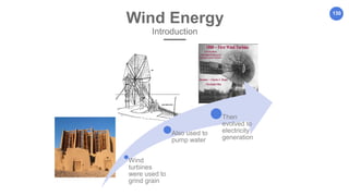 130
Wind Energy
Introduction
Wind
turbines
were used to
grind grain
Also used to
pump water
Then
evolved to
electricity
generation
 
