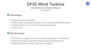 145
Advantages
 Variable speed operation.
 Rotor power converters handle only a fraction of the total power.
 Higher efficiency due to lower converters losses.
 Lower cost.
Disadvantages
 Presence of a gear box which needs continuous maintenance.
 Presence of slip rings which need frequent replacement.
 Speed restrictions over synchronous speed.
DFIG Wind Turbine
Advantages & Disadvantages
 
