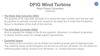 147
 The Rotor Side Converter (RSC)
The purpose of the rotor-side converter is to control the rotor currents such that the rotor
flux position is optimally oriented with respect to the stator flux in order that the desired
torque is developed at the shaft of the machine.
 The Grid Side Converter (GSC)
aims to regulate the voltage of the dc bus capacitor. Moreover, it is allowed to generate
or absorb reactive power for voltage support requirements.
 Converter losses
The losses of the converters can be divided into switching losses and conducting losses.
The switching losses of the transistors are the turn-on and turn-off losses. For the diode the
switching losses mainly consist of turn-off losses, i.e., reverse-recovery energy.
DFIG Wind Turbine
Rotor Power Converters
 