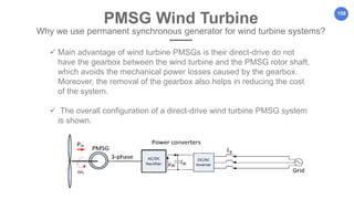 158
PMSG Wind Turbine
Why we use permanent synchronous generator for wind turbine systems?
 Main advantage of wind turbine PMSGs is their direct-drive do not
have the gearbox between the wind turbine and the PMSG rotor shaft,
which avoids the mechanical power losses caused by the gearbox.
Moreover, the removal of the gearbox also helps in reducing the cost
of the system.
 The overall configuration of a direct-drive wind turbine PMSG system
is shown.
 