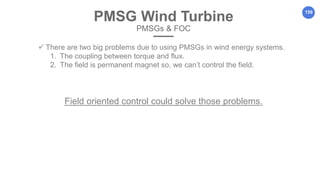 159
PMSG Wind Turbine
PMSGs & FOC
 There are two big problems due to using PMSGs in wind energy systems.
1. The coupling between torque and flux.
2. The field is permanent magnet so, we can’t control the field.
Field oriented control could solve those problems.
 