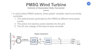 162
PMSG Wind Turbine
Control of Generator-Side Converter
 In wind turbine PMSG systems, three system variables need to be strictly
controlled:
1. The optimal power generated by the PMSG at different wind speed
Levels.
2. The active and reactive power injected into the grid.
3. The DC bus voltage of the back to back converter.
 