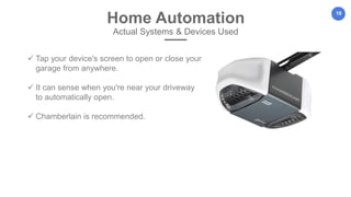 19
Home Automation
Actual Systems & Devices Used
 Tap your device's screen to open or close your
garage from anywhere.
 It can sense when you're near your driveway
to automatically open.
 Chamberlain is recommended.
 